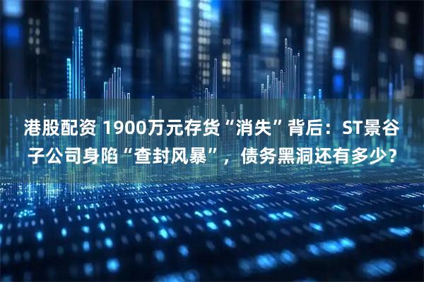 港股配资 1900万元存货“消失”背后：ST景谷子公司身陷“查封风暴”，债务黑洞还有多少？