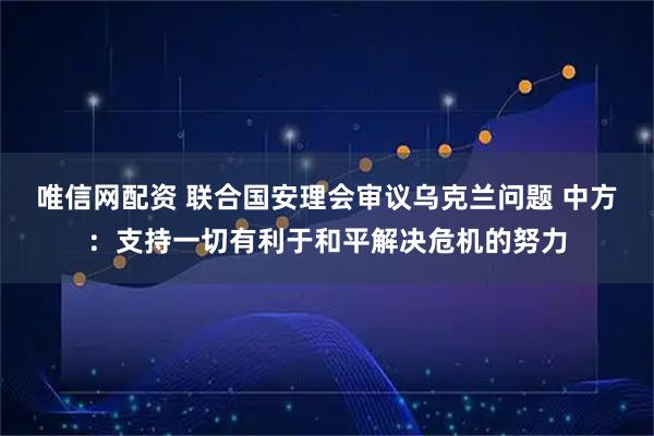 唯信网配资 联合国安理会审议乌克兰问题 中方:支持一切有利于和平解决危机的努力