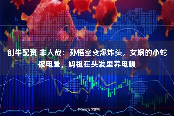 创牛配资 非人哉：孙悟空变爆炸头，女娲的小蛇被电晕，妈祖在头发里养电鳗