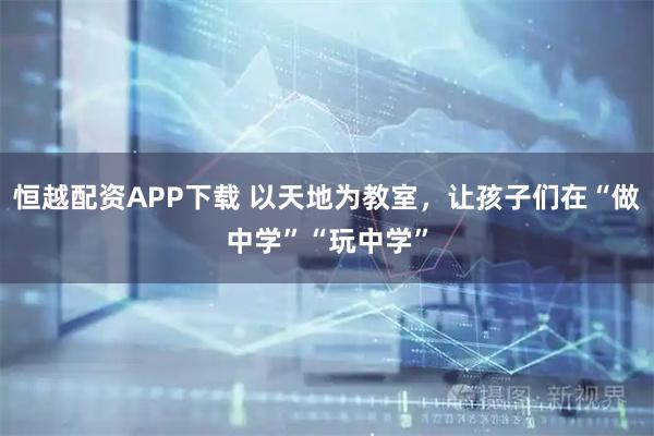 恒越配资APP下载 以天地为教室,让孩子们在“做中学”“玩中学”