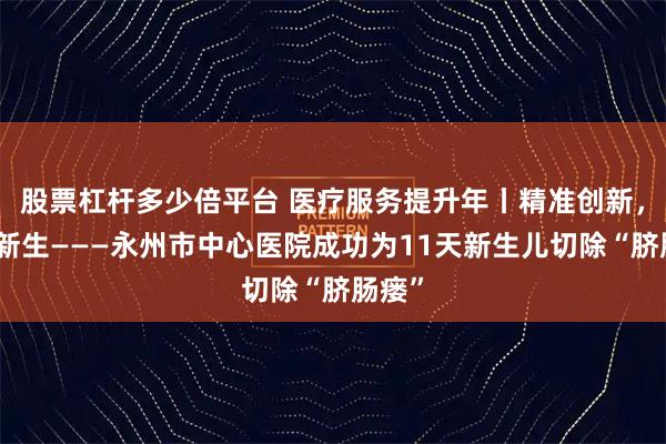 股票杠杆多少倍平台 医疗服务提升年丨精准创新,守护新生———永州市中心医院成功为11天新生儿切除“脐肠瘘”