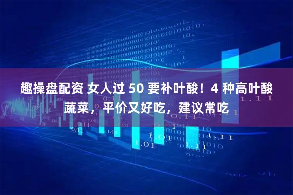 趣操盘配资 女人过 50 要补叶酸!4 种高叶酸蔬菜,平价又好吃,建议常吃