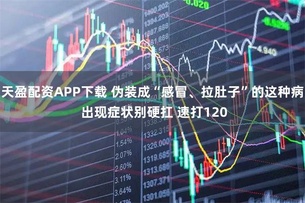 天盈配资APP下载 伪装成“感冒、拉肚子”的这种病 出现症状别硬扛 速打120