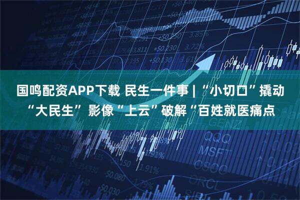 国鸣配资APP下载 民生一件事 | “小切口”撬动“大民生” 影像“上云”破解“百姓就医痛点