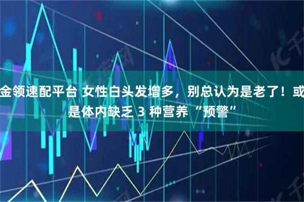金领速配平台 女性白头发增多,别总认为是老了!或是体内缺乏 3 种营养 “预警”