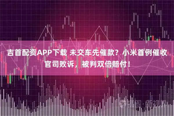 吉首配资APP下载 未交车先催款?小米首例催收官司败诉,被判双倍赔付!