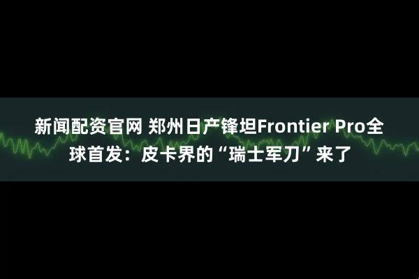 新闻配资官网 郑州日产锋坦Frontier Pro全球首发:皮卡界的“瑞士军刀”来了