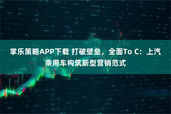 掌乐策略APP下载 打破壁垒,全面To C:上汽乘用车构筑新型营销范式