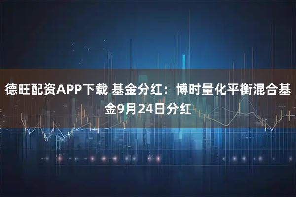 德旺配资APP下载 基金分红：博时量化平衡混合基金9月24日分红
