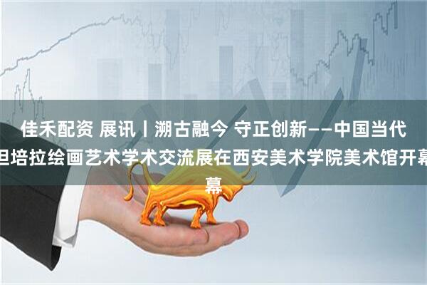佳禾配资 展讯丨溯古融今 守正创新——中国当代坦培拉绘画艺术学术交流展在西安美术学院美术馆开幕