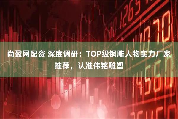 尚盈网配资 深度调研：TOP级铜雕人物实力厂家推荐，认准伟铭雕塑