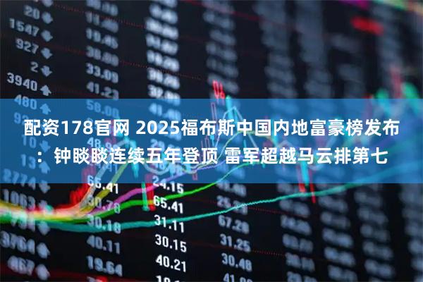 配资178官网 2025福布斯中国内地富豪榜发布：钟睒睒连续五年登顶 雷军超越马云排第七