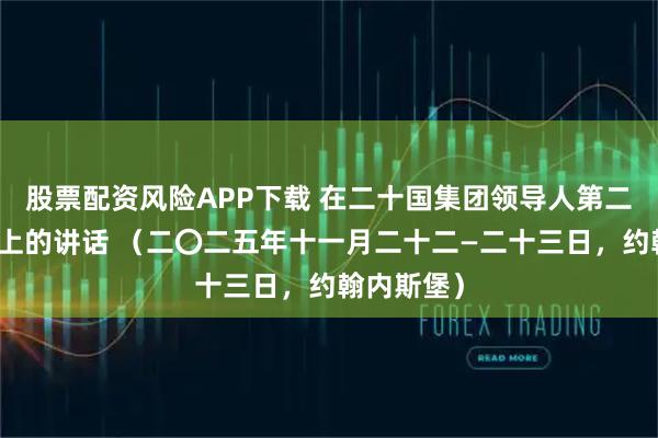 股票配资风险APP下载 在二十国集团领导人第二十次峰会上的讲话 （二〇二五年十一月二十二—二十三日，约翰内斯堡）