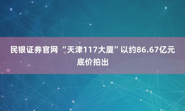 民银证券官网 “天津117大厦”以约86.67亿元底价拍出