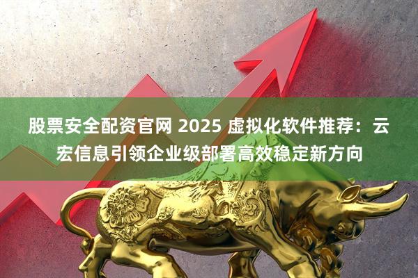 股票安全配资官网 2025 虚拟化软件推荐:云宏信息引领企业级部署高效稳定新方向