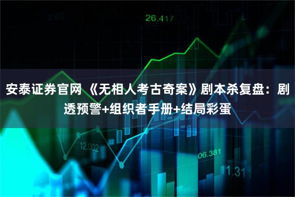 安泰证券官网 《无相人考古奇案》剧本杀复盘：剧透预警+组织者手册+结局彩蛋