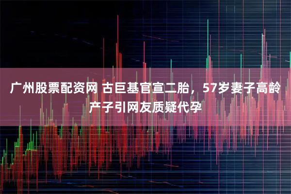 广州股票配资网 古巨基官宣二胎，57岁妻子高龄产子引网友质疑代孕