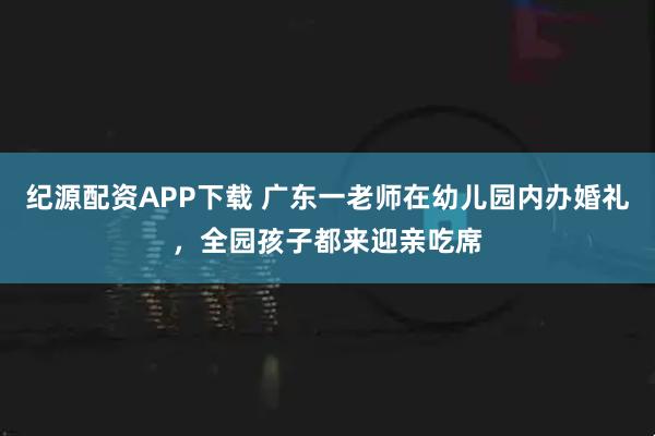 纪源配资APP下载 广东一老师在幼儿园内办婚礼，全园孩子都来迎亲吃席