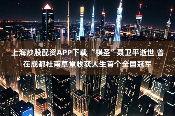 上海炒股配资APP下载 “棋圣”聂卫平逝世 曾在成都杜甫草堂收获人生首个全国冠军