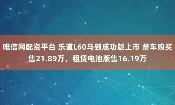 唯信网配资平台 乐道L60马到成功版上市 整车购买售21.89万，租赁电池版售16.19万