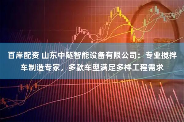 百岸配资 山东中隧智能设备有限公司：专业搅拌车制造专家，多款车型满足多样工程需求